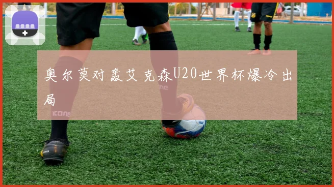 奥尔莫对轰艾克森U20世界杯爆冷出局