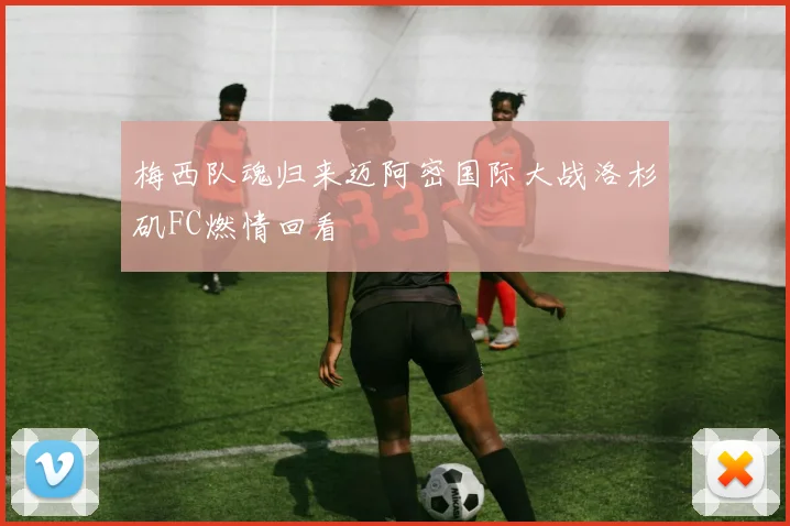 梅西队魂归来迈阿密国际大战洛杉矶FC燃情回看