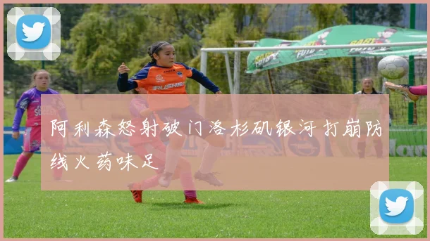 阿利森怒射破门洛杉矶银河打崩防线火药味足
