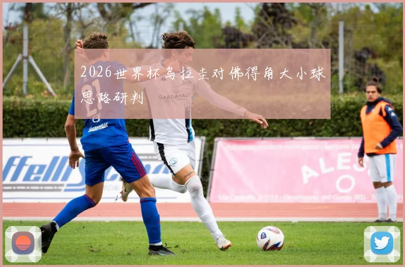 2026世界杯乌拉圭对佛得角大小球思路研判