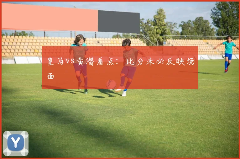 皇马vs黄潜看点：比分未必反映场面