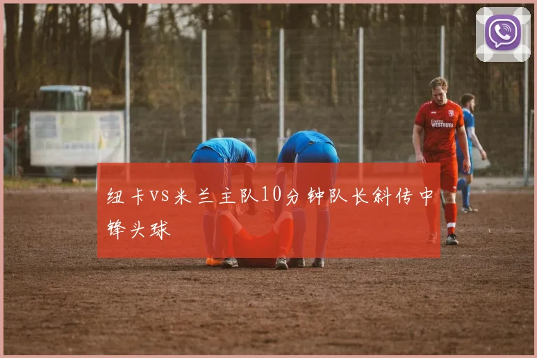 纽卡vs米兰主队10分钟队长斜传中锋头球