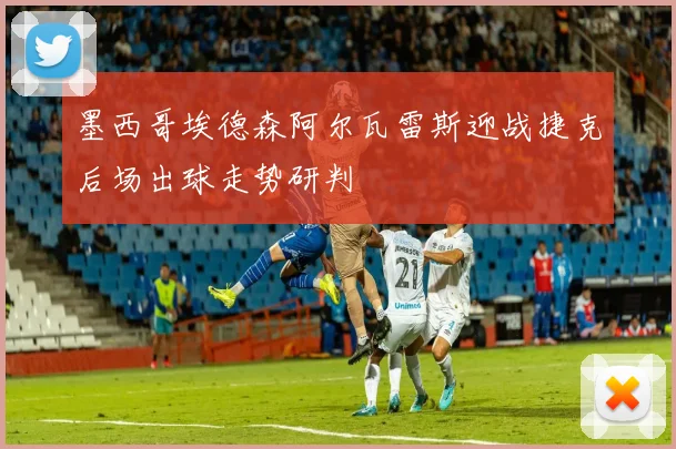 墨西哥埃德森阿尔瓦雷斯迎战捷克后场出球走势研判