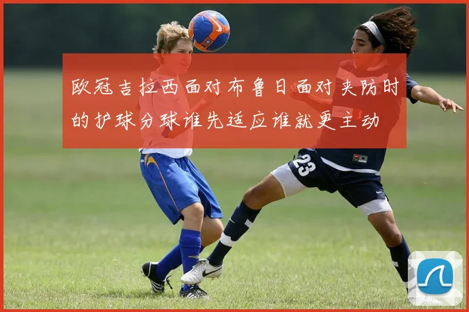 欧冠吉拉西面对布鲁日面对夹防时的护球分球谁先适应谁就更主动