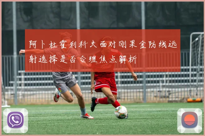 阿卜杜霍利科夫面对刚果金防线远射选择是否合理焦点解析