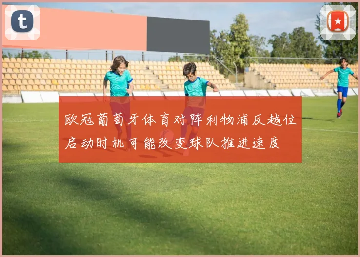 欧冠葡萄牙体育对阵利物浦反越位启动时机可能改变球队推进速度