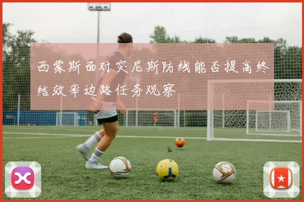 西蒙斯面对突尼斯防线能否提高终结效率边路任务观察