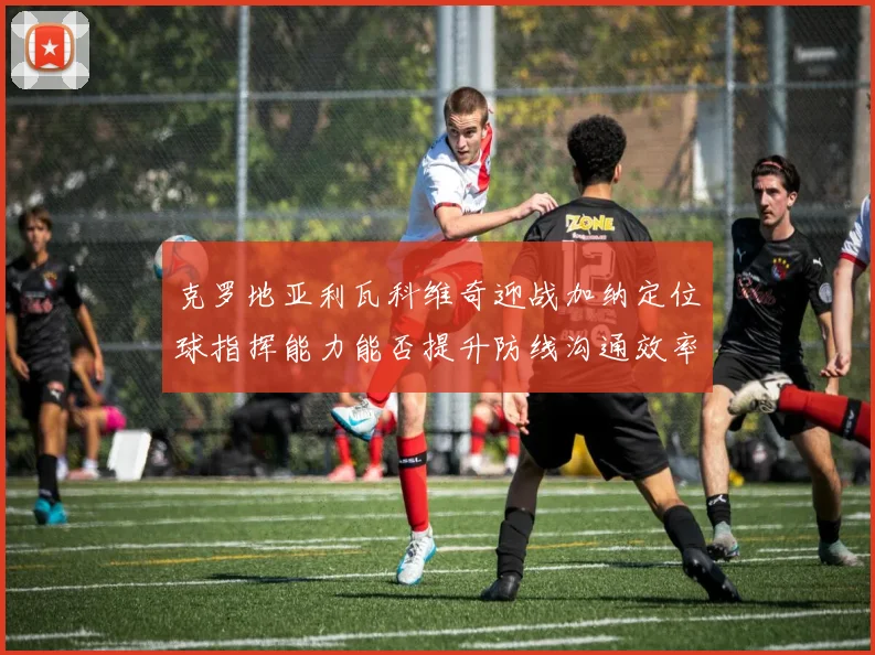 克罗地亚利瓦科维奇迎战加纳定位球指挥能力能否提升防线沟通效率