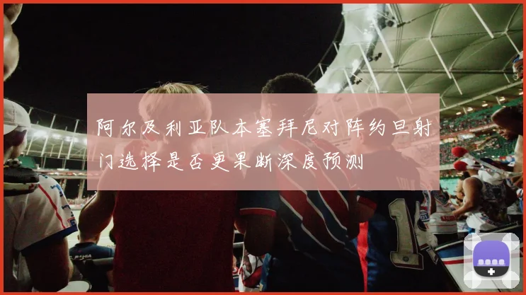 阿尔及利亚队本塞拜尼对阵约旦射门选择是否更果断深度预测