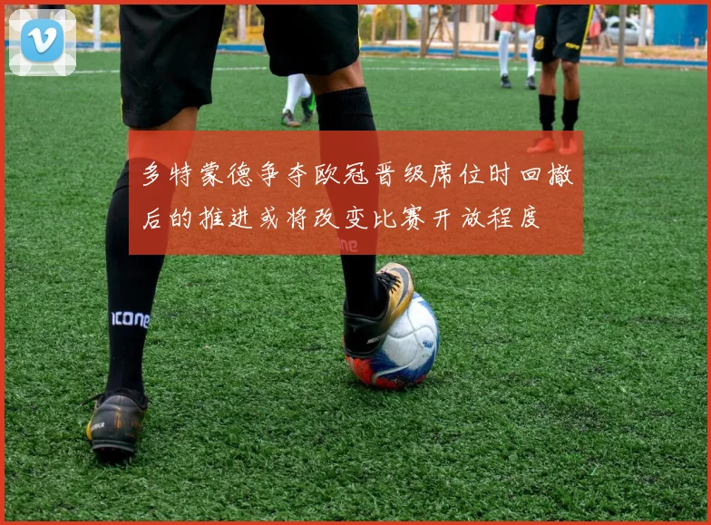 多特蒙德争夺欧冠晋级席位时回撤后的推进或将改变比赛开放程度
