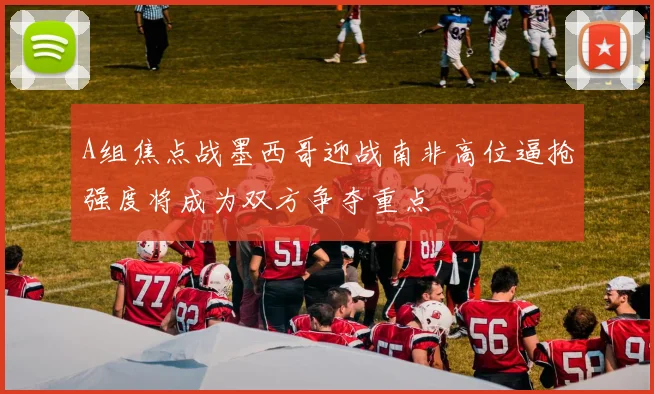 A组焦点战墨西哥迎战南非高位逼抢强度将成为双方争夺重点