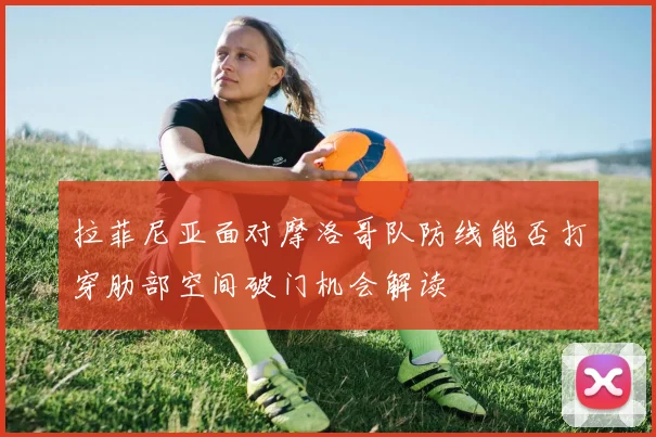 拉菲尼亚面对摩洛哥队防线能否打穿肋部空间破门机会解读