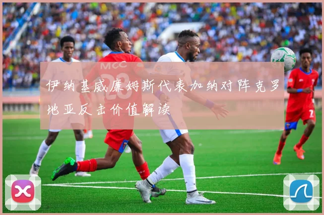 伊纳基威廉姆斯代表加纳对阵克罗地亚反击价值解读
