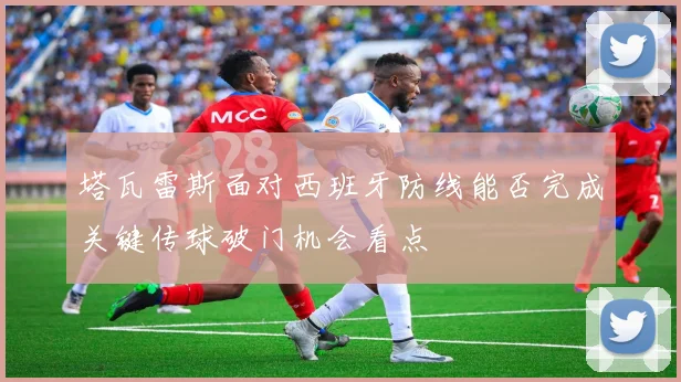 塔瓦雷斯面对西班牙防线能否完成关键传球破门机会看点