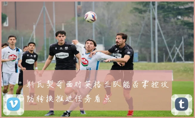 科瓦契奇面对英格兰队能否掌控攻防转换推进任务看点