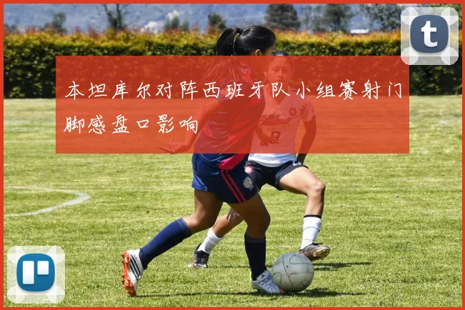本坦库尔对阵西班牙队小组赛射门脚感盘口影响